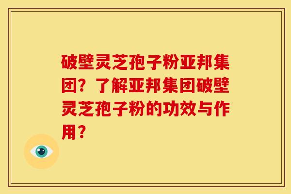 破壁灵芝孢子粉亚邦集团？了解亚邦集团破壁灵芝孢子粉的功效与作用？