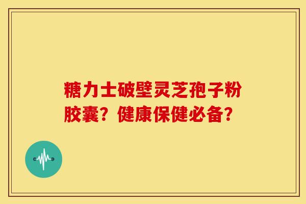 糖力士破壁灵芝孢子粉胶囊？健康保健必备？