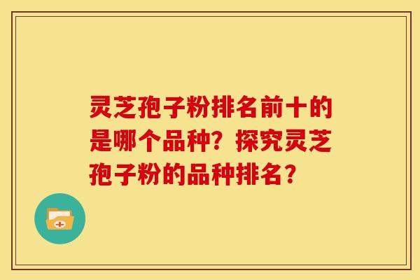 灵芝孢子粉排名前十的是哪个品种？探究灵芝孢子粉的品种排名？