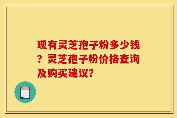 现有灵芝孢子粉多少钱？灵芝孢子粉价格查询及购买建议？