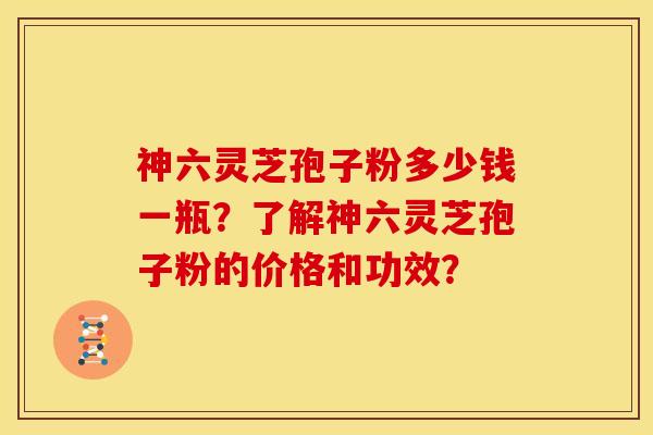 神六灵芝孢子粉多少钱一瓶？了解神六灵芝孢子粉的价格和功效？