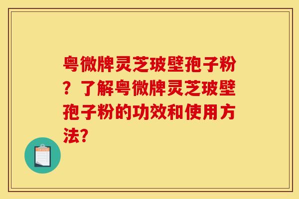 粤微牌灵芝玻壁孢子粉？了解粤微牌灵芝玻壁孢子粉的功效和使用方法？