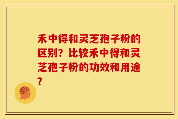 禾中得和灵芝孢子粉的区别？比较禾中得和灵芝孢子粉的功效和用途？