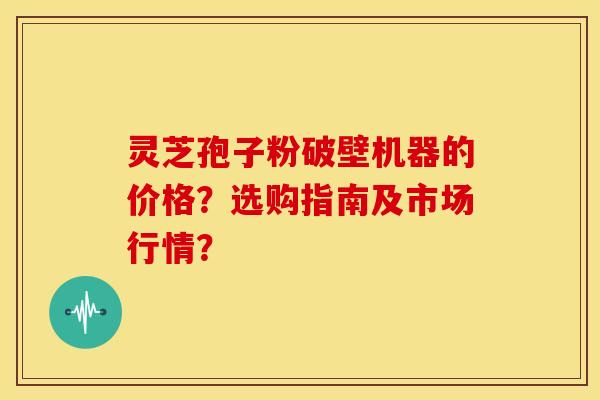 灵芝孢子粉破壁机器的价格？选购指南及市场行情？