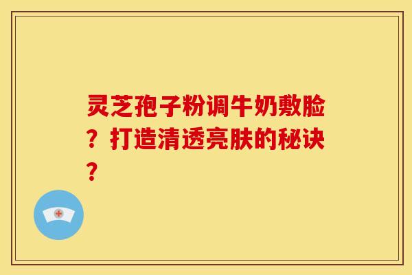 灵芝孢子粉调牛奶敷脸？打造清透亮肤的秘诀？