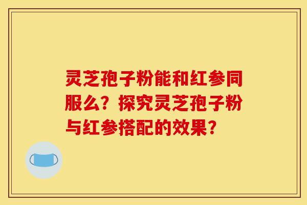 灵芝孢子粉能和红参同服么？探究灵芝孢子粉与红参搭配的效果？