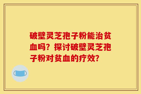 破壁灵芝孢子粉能治贫血吗？探讨破壁灵芝孢子粉对贫血的疗效？