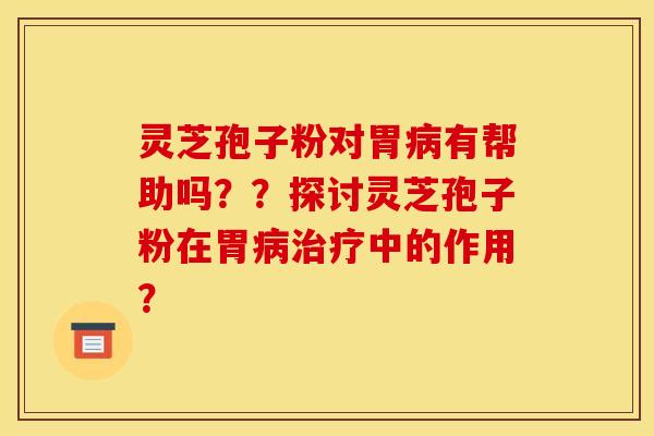 灵芝孢子粉对胃病有帮助吗？？探讨灵芝孢子粉在胃病治疗中的作用？