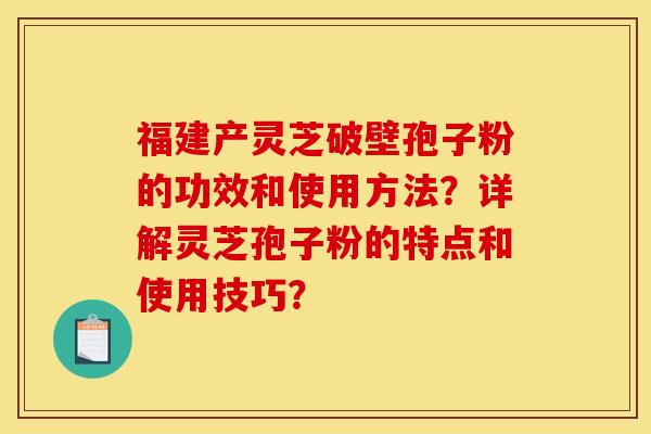 福建产灵芝破壁孢子粉的功效和使用方法？详解灵芝孢子粉的特点和使用技巧？