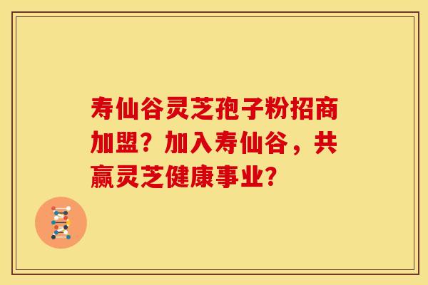 寿仙谷灵芝孢子粉招商加盟？加入寿仙谷，共赢灵芝健康事业？