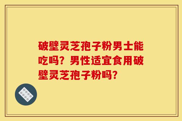 破壁灵芝孢子粉男士能吃吗？男性适宜食用破壁灵芝孢子粉吗？