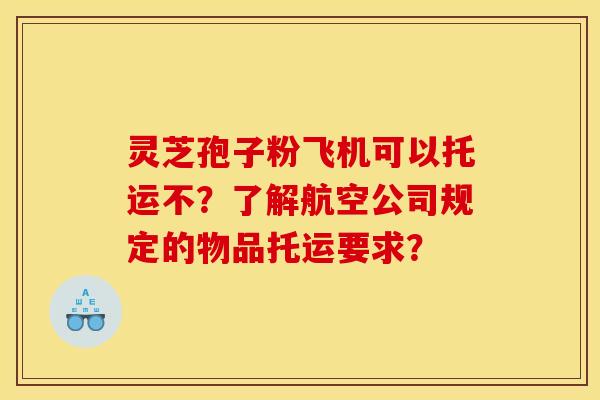 灵芝孢子粉飞机可以托运不？了解航空公司规定的物品托运要求？