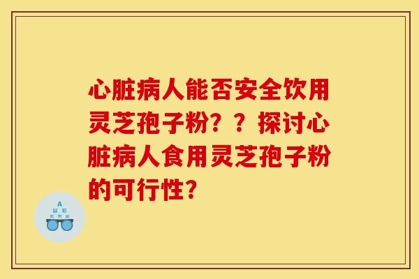 心脏病人能否安全饮用灵芝孢子粉？？探讨心脏病人食用灵芝孢子粉的可行性？