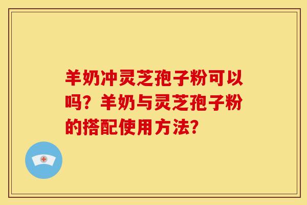 羊奶冲灵芝孢子粉可以吗？羊奶与灵芝孢子粉的搭配使用方法？