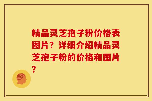 精品灵芝孢子粉价格表图片？详细介绍精品灵芝孢子粉的价格和图片？