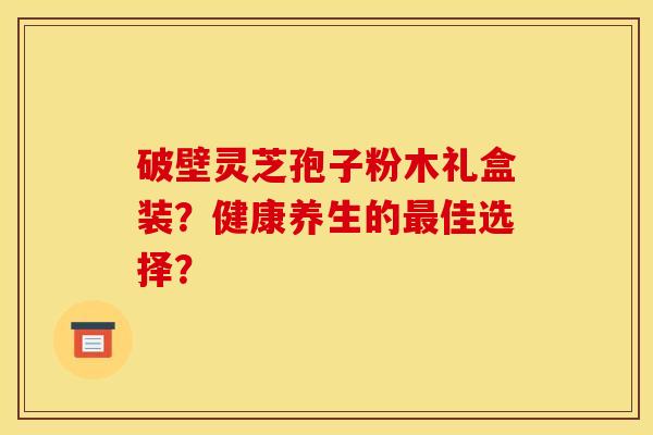 破壁灵芝孢子粉木礼盒装？健康养生的佳选择？