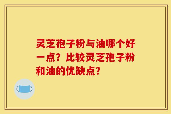 灵芝孢子粉与油哪个好一点?比较灵芝孢子粉和油的优缺点? 灵芝孢子粉与油哪个好一点?比较灵芝孢子粉和油的优缺点?