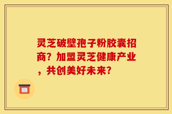 灵芝破壁孢子粉胶囊招商？加盟灵芝健康产业，共创美好未来？