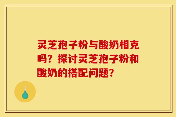 灵芝孢子粉与酸奶相克吗？探讨灵芝孢子粉和酸奶的搭配问题？