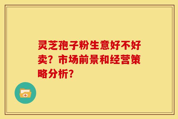 灵芝孢子粉生意好不好卖？市场前景和经营策略分析？