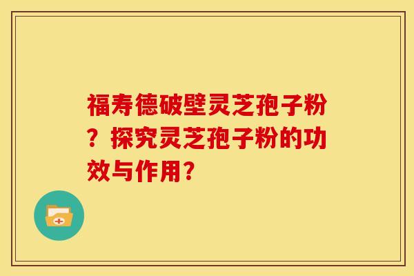 福寿德破壁灵芝孢子粉？探究灵芝孢子粉的功效与作用？