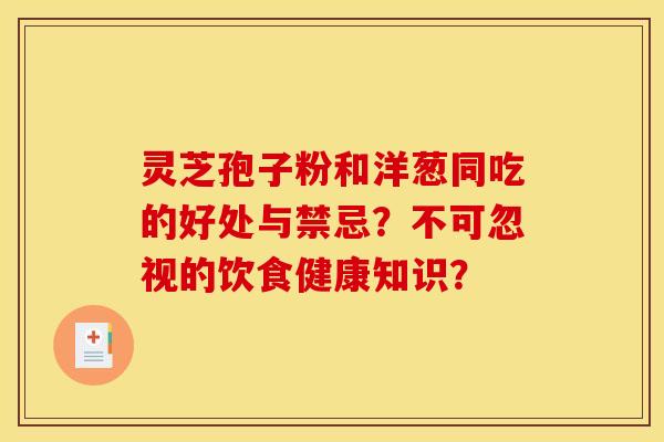 灵芝孢子粉和洋葱同吃的好处与禁忌？不可忽视的饮食健康知识？