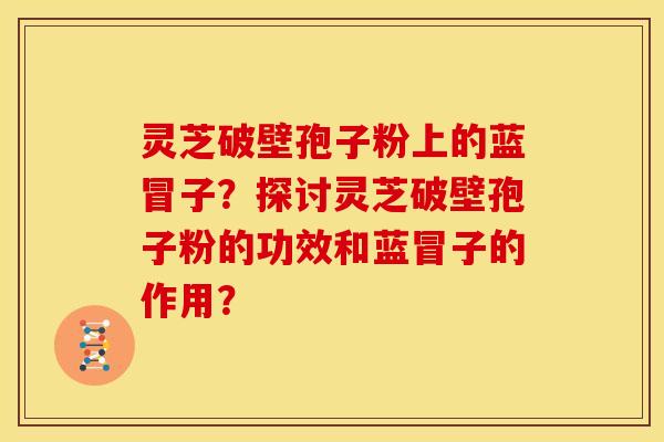 灵芝破壁孢子粉上的蓝冒子？探讨灵芝破壁孢子粉的功效和蓝冒子的作用？