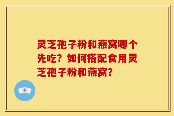 灵芝孢子粉和燕窝哪个先吃？如何搭配食用灵芝孢子粉和燕窝？