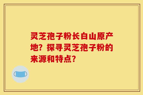 灵芝孢子粉长白山原产地？探寻灵芝孢子粉的来源和特点？