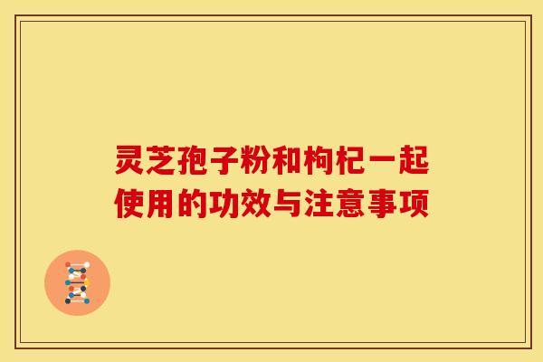 灵芝孢子粉和枸杞一起使用的功效与注意事项