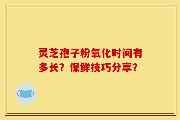 灵芝孢子粉氧化时间有多长？保鲜技巧分享？