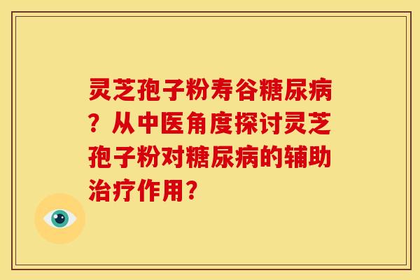 灵芝孢子粉寿谷糖尿病？从中医角度探讨灵芝孢子粉对糖尿病的辅助治疗作用？
