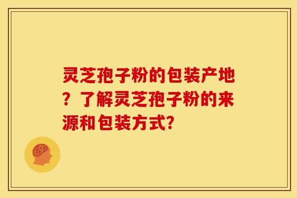 灵芝孢子粉的包装产地？了解灵芝孢子粉的来源和包装方式？