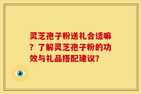 灵芝孢子粉送礼合适嘛？了解灵芝孢子粉的功效与礼品搭配建议？