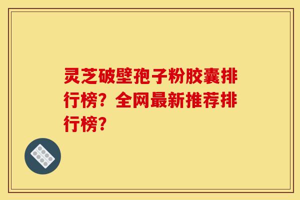 灵芝破壁孢子粉胶囊排行榜？全网最新推荐排行榜？