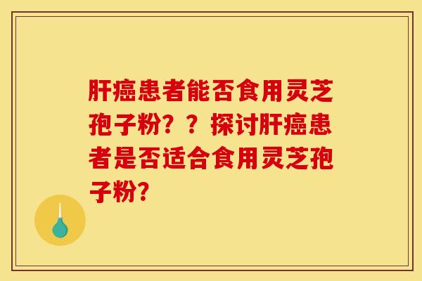 肝癌患者能否食用灵芝孢子粉？？探讨肝癌患者是否适合食用灵芝孢子粉？