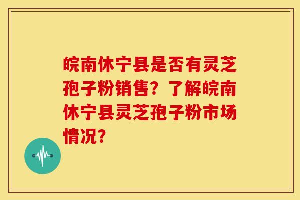 皖南休宁县是否有灵芝孢子粉销售？了解皖南休宁县灵芝孢子粉市场情况？