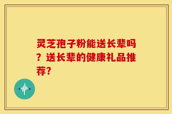 灵芝孢子粉能送长辈吗？送长辈的健康礼品推荐？