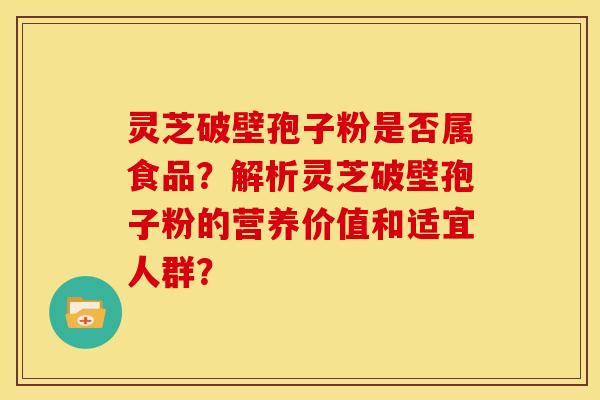 灵芝破壁孢子粉是否属食品？解析灵芝破壁孢子粉的营养价值和适宜人群？