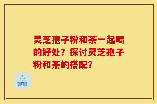 灵芝孢子粉和茶一起喝的好处？探讨灵芝孢子粉和茶的搭配？