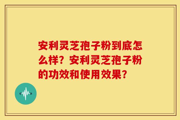 安利灵芝孢子粉到底怎么样?安利灵芝孢子粉的功效和使用效果? 安利灵芝孢子粉到底怎么样?安利灵芝孢子粉的功效和使用效果?