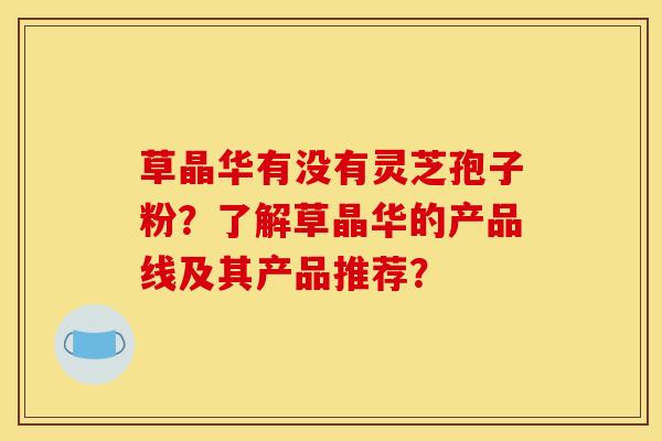 草晶华有没有灵芝孢子粉?了解草晶华的产品线及其产品推荐? 草晶华有没有灵芝孢子粉?了解草晶华的产品线及其产品推荐?