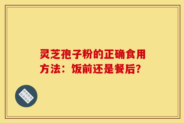 灵芝孢子粉的正确食用方法:饭前还是餐后? 灵芝孢子粉的正确食用方法:饭前还是餐后?