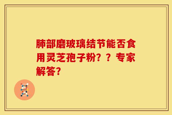 肺部磨玻璃结节能否食用灵芝孢子粉？？专家解答？
