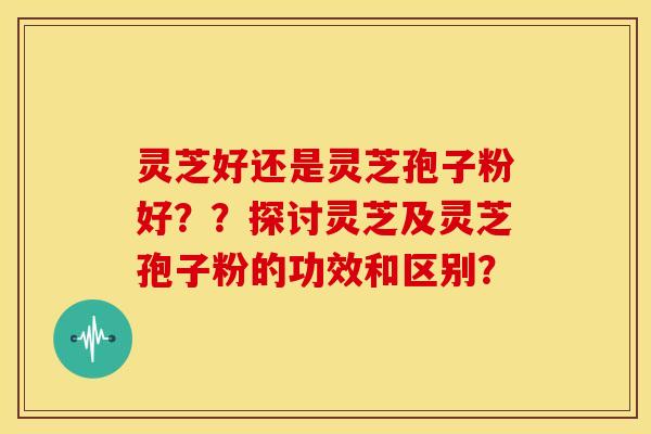 灵芝好还是灵芝孢子粉好？？探讨灵芝及灵芝孢子粉的功效和区别？
