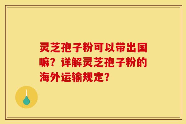 灵芝孢子粉可以带出国嘛？详解灵芝孢子粉的海外运输规定？