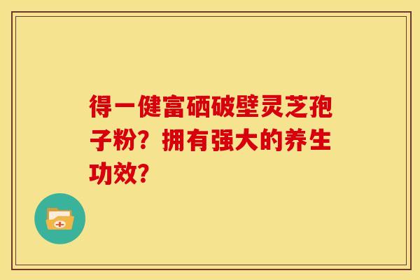 得一健富硒破壁灵芝孢子粉?拥有强大的养生功效? 得一健富硒破壁灵芝孢子粉?拥有强大的养生功效?