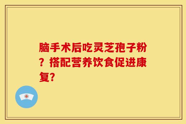脑手术后吃灵芝孢子粉?搭配营养饮食促进康复? 脑手术后吃灵芝孢子粉?搭配营养饮食促进康复?
