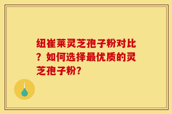 纽崔莱灵芝孢子粉对比？如何选择优质的灵芝孢子粉？