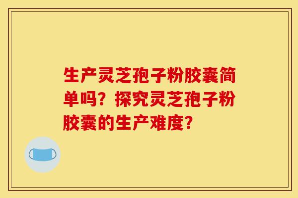 生产灵芝孢子粉胶囊简单吗？探究灵芝孢子粉胶囊的生产难度？